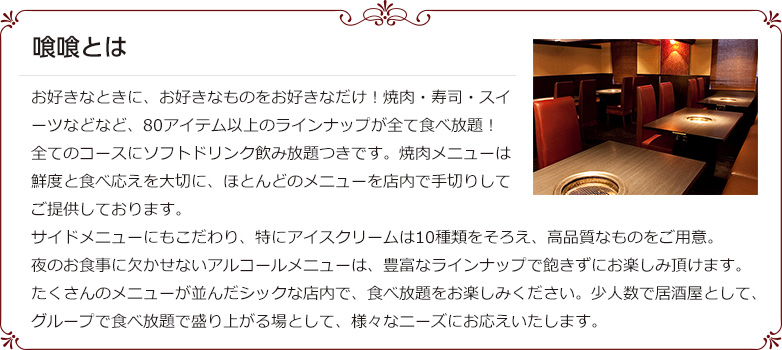 喰喰とは お好きなときに、お好きなものをお好きなだけ!焼肉・寿司・スイーツなどなど、80アイテム以上のラインナップが全て食べ放題!全てのコースにソフトドリンク飲み放題つきです。焼肉メニューは鮮度と食べ応えを大切に、ほとんどのメニューを店内で手切りしてご提供しております。サイドメニューにもこだわり、特にアイスクリームは10種類をそろえ、高品質なものをご用意。夜のお食事に欠かせないアルコールメニューは、豊富なラインナップで飽きずにお楽しみ頂けます。たくさんのメニューが並んだシックな店内で、食べ放題をお楽しみください。少人数で居酒屋として、グループで食べ放題で盛り上がる場として、様々なニーズにお応えいたします。